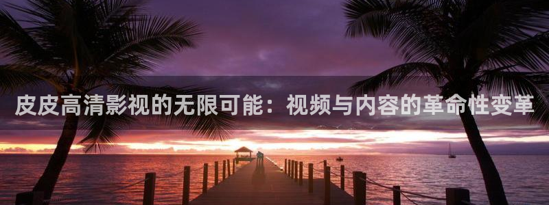 深夜欧美影院：皮皮高清影视的无限可能：视频与内容的革命性变革